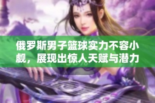 俄罗斯男子篮球实力不容小觑，展现出惊人天赋与潜力