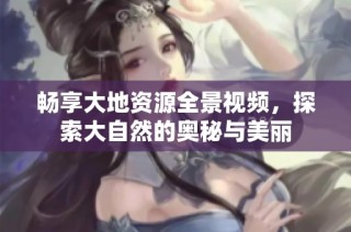 畅享大地资源全景视频，探索大自然的奥秘与美丽