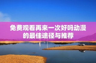 免费观看再来一次好吗动漫的最佳途径与推荐