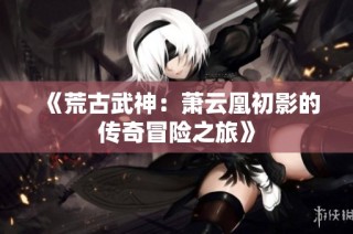 《荒古武神：萧云凰初影的传奇冒险之旅》