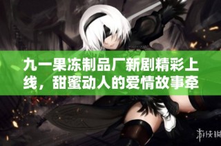 九一果冻制品厂新剧精彩上线，甜蜜动人的爱情故事牵动心弦