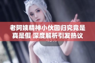 老阿姨精神小伙回归究竟是真是假 深度解析引发热议