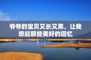 爷爷的宝贝又长又黑，让我想起那些美好的回忆