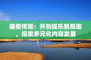 趣夜传媒：开创娱乐新局面，探索多元化内容发展