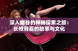 深入幽谷的神秘探索之旅：长枪背后的故事与文化