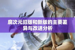 腐次元旧版和新版的主要差异与改进分析