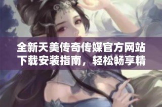 全新天美传奇传媒官方网站下载安装指南，轻松畅享精彩内容