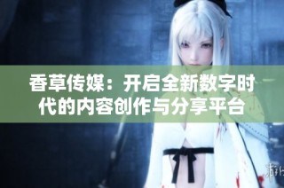 香草传媒：开启全新数字时代的内容创作与分享平台