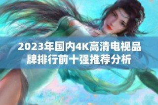 2023年国内4K高清电视品牌排行前十强推荐分析
