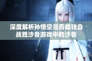 深度解析孙悟空是否能独自战胜沙鲁游戏中的沙鲁