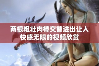 两根粗壮肉棒交替进出让人快感无限的视频欣赏