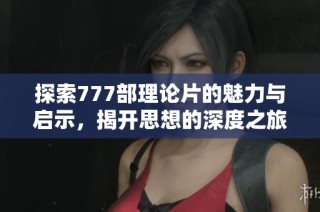 探索777部理论片的魅力与启示，揭开思想的深度之旅