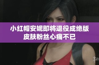 小红帽安妮即将退役成绝版皮肤粉丝心痛不已