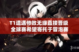 T1遭遇惨败无缘直接晋级 全球赛希望寄托于冒泡赛