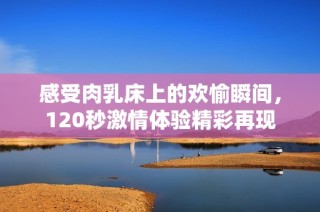 感受肉乳床上的欢愉瞬间，120秒激情体验精彩再现