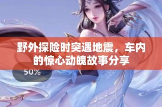 野外探险时突遇地震，车内的惊心动魄故事分享