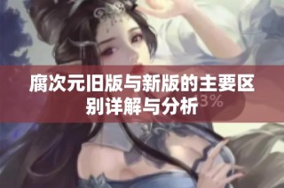 腐次元旧版与新版的主要区别详解与分析