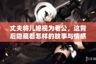 丈夫将儿媳视为老公，这背后隐藏着怎样的故事与情感？