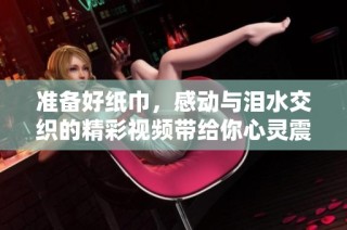 准备好纸巾，感动与泪水交织的精彩视频带给你心灵震撼