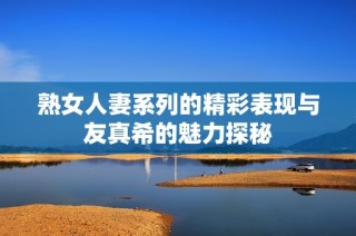 熟女人妻系列的精彩表现与友真希的魅力探秘