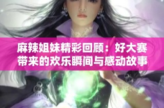 麻辣姐妹精彩回顾：好大赛带来的欢乐瞬间与感动故事