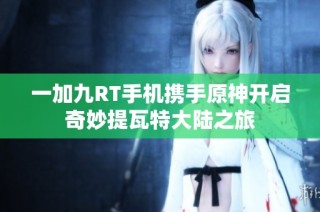 一加九RT手机携手原神开启奇妙提瓦特大陆之旅