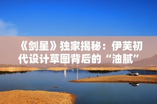 《剑星》独家揭秘：伊芙初代设计草图背后的“油腻”秘密