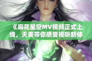 《麻花星空MV视频正式上线，天美带你感受视听新体验》