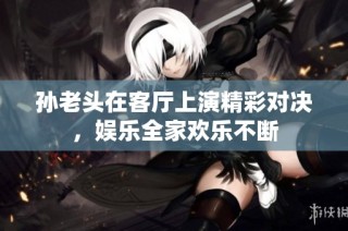孙老头在客厅上演精彩对决，娱乐全家欢乐不断
