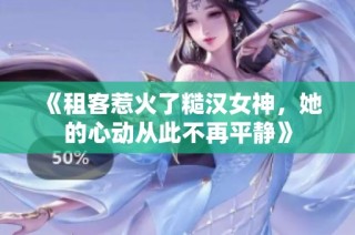 《租客惹火了糙汉女神，她的心动从此不再平静》