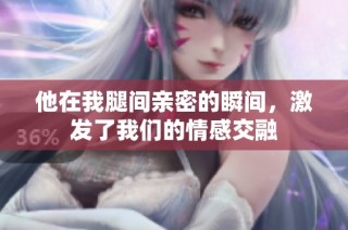 他在我腿间亲密的瞬间，激发了我们的情感交融