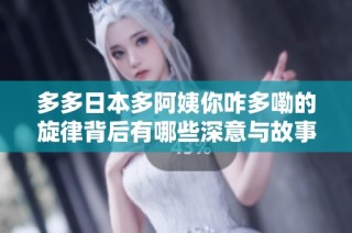多多日本多阿姨你咋多嘞的旋律背后有哪些深意与故事