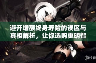 避开增额终身寿险的误区与真相解析，让你选购更明智