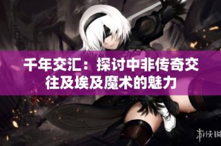 千年交汇：探讨中非传奇交往及埃及魔术的魅力