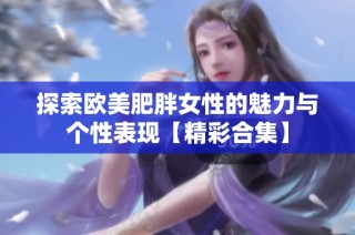 探索欧美肥胖女性的魅力与个性表现【精彩合集】