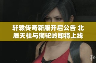 轩辕传奇新服开启公告 北辰天柱与狮驼岭即将上线