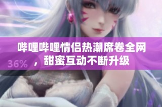 哔哩哔哩情侣热潮席卷全网，甜蜜互动不断升级