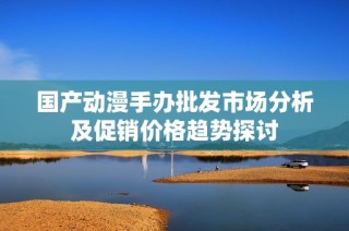 国产动漫手办批发市场分析及促销价格趋势探讨