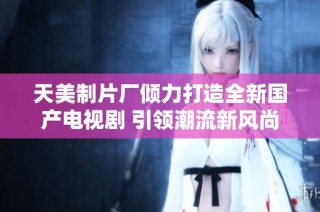 天美制片厂倾力打造全新国产电视剧 引领潮流新风尚