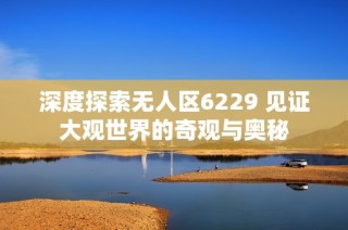 深度探索无人区6229 见证大观世界的奇观与奥秘
