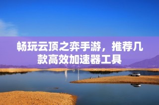畅玩云顶之弈手游，推荐几款高效加速器工具