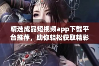 精选成品短视频app下载平台推荐，助你轻松获取精彩内容