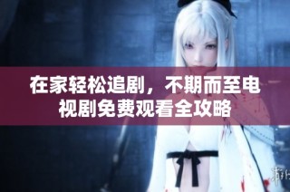 在家轻松追剧，不期而至电视剧免费观看全攻略