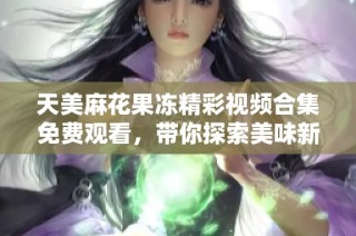 天美麻花果冻精彩视频合集免费观看，带你探索美味新体验