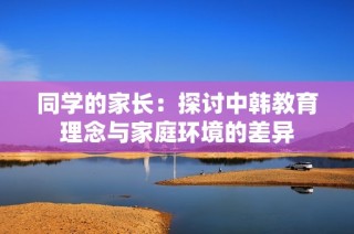 同学的家长：探讨中韩教育理念与家庭环境的差异