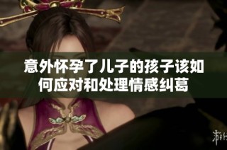 意外怀孕了儿子的孩子该如何应对和处理情感纠葛