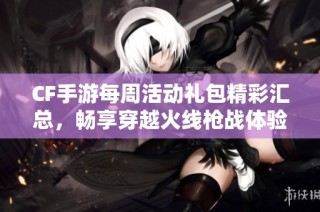 CF手游每周活动礼包精彩汇总，畅享穿越火线枪战体验