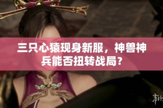 三只心猿现身新服，神兽神兵能否扭转战局？