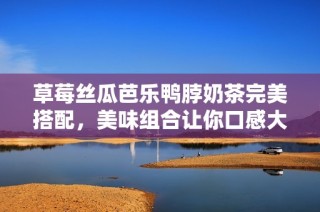 草莓丝瓜芭乐鸭脖奶茶完美搭配，美味组合让你口感大开眼界