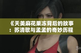 《天美麻花果冻背后的故事：苏清歌与孟孟的奇妙历程》